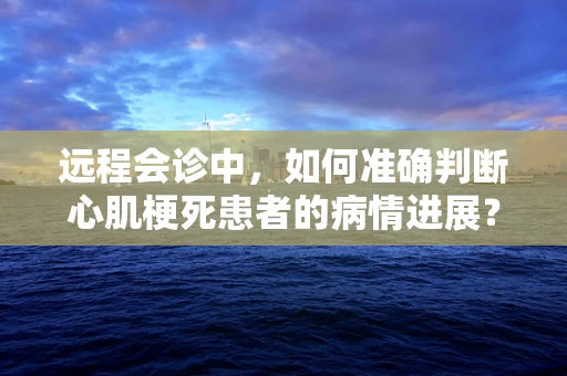 远程会诊中，如何准确判断心肌梗死患者的病情进展？