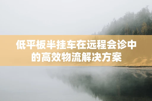 低平板半挂车在远程会诊中的高效物流解决方案