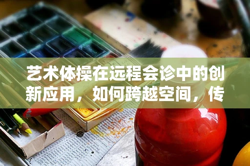艺术体操在远程会诊中的创新应用，如何跨越空间，传递身体美学的精准诊断？