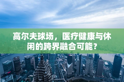 高尔夫球场，医疗健康与休闲的跨界融合可能？