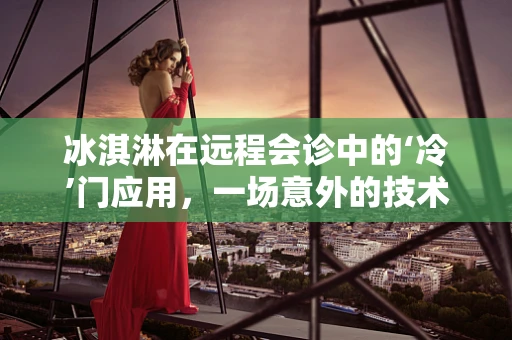 冰淇淋在远程会诊中的‘冷’门应用，一场意外的技术融合探索