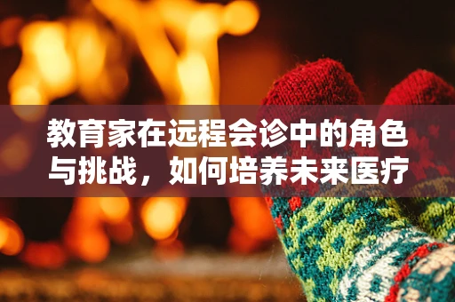 教育家在远程会诊中的角色与挑战，如何培养未来医疗的‘智’航者？