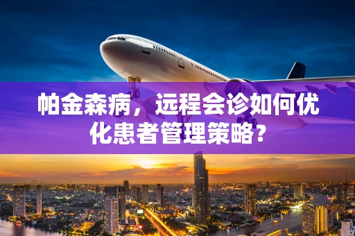 帕金森病，远程会诊如何优化患者管理策略？