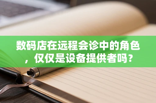 数码店在远程会诊中的角色，仅仅是设备提供者吗？