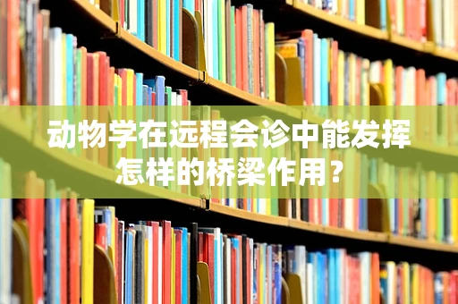 动物学在远程会诊中能发挥怎样的桥梁作用？