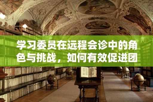 学习委员在远程会诊中的角色与挑战，如何有效促进团队协作与知识共享？