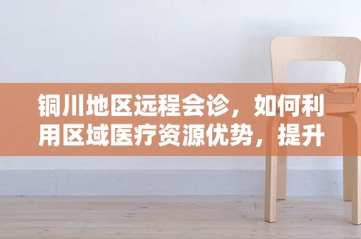 铜川地区远程会诊，如何利用区域医疗资源优势，提升基层医疗服务水平？