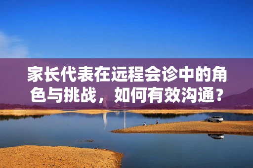 家长代表在远程会诊中的角色与挑战，如何有效沟通？