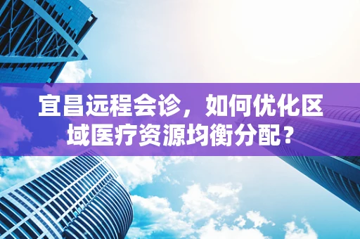 宜昌远程会诊，如何优化区域医疗资源均衡分配？