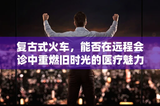 复古式火车，能否在远程会诊中重燃旧时光的医疗魅力？