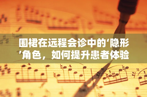 围裙在远程会诊中的‘隐形’角色，如何提升患者体验？