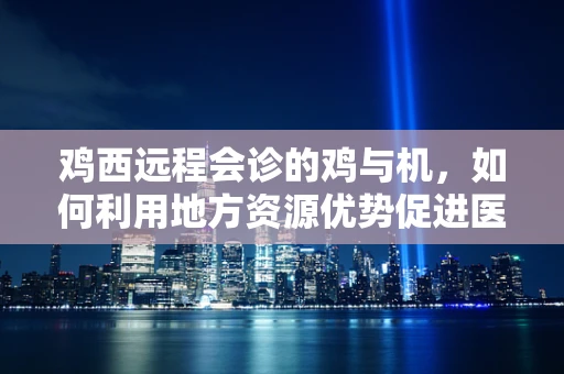 鸡西远程会诊的鸡与机，如何利用地方资源优势促进医疗均衡？