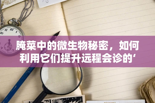 腌菜中的微生物秘密，如何利用它们提升远程会诊的‘味’觉体验？