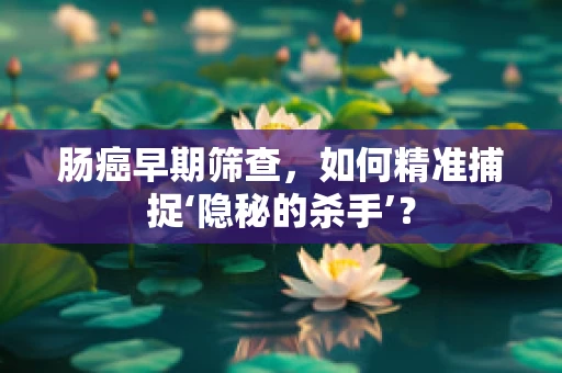 肠癌早期筛查，如何精准捕捉‘隐秘的杀手’？
