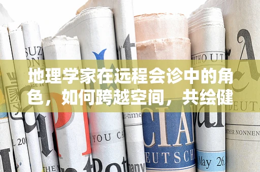 地理学家在远程会诊中的角色，如何跨越空间，共绘健康地图？