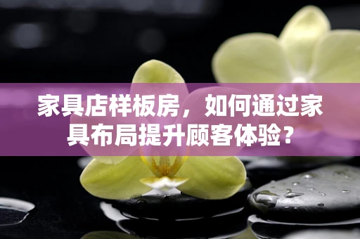 家具店样板房，如何通过家具布局提升顾客体验？