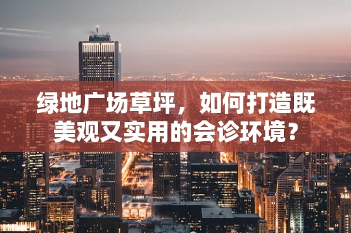 绿地广场草坪，如何打造既美观又实用的会诊环境？