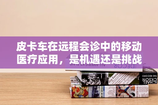 皮卡车在远程会诊中的移动医疗应用，是机遇还是挑战？