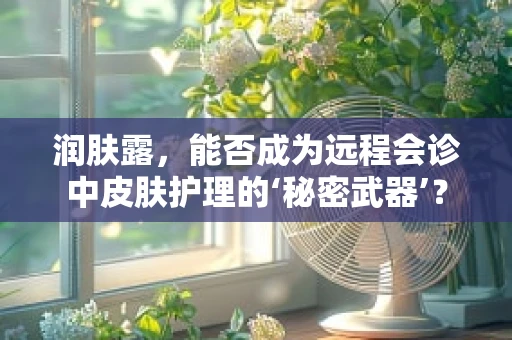 润肤露，能否成为远程会诊中皮肤护理的‘秘密武器’？