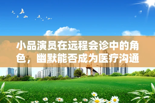 小品演员在远程会诊中的角色，幽默能否成为医疗沟通的桥梁？
