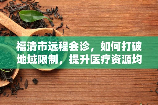 福清市远程会诊，如何打破地域限制，提升医疗资源均衡？