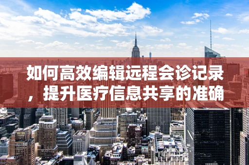 如何高效编辑远程会诊记录，提升医疗信息共享的准确性？