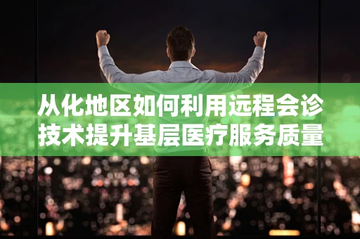从化地区如何利用远程会诊技术提升基层医疗服务质量？