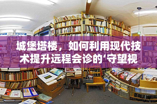 城堡塔楼，如何利用现代技术提升远程会诊的‘守望视角’？