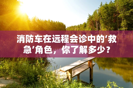 消防车在远程会诊中的‘救急’角色，你了解多少？