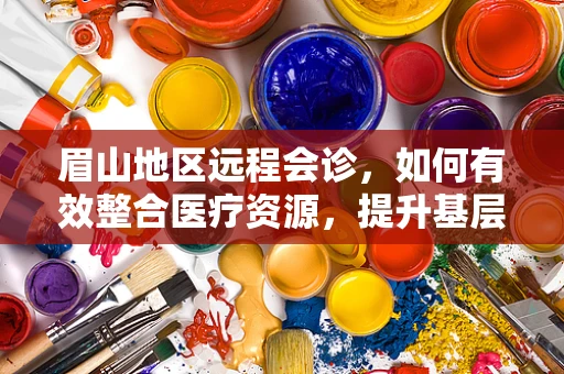 眉山地区远程会诊，如何有效整合医疗资源，提升基层医疗服务质量？
