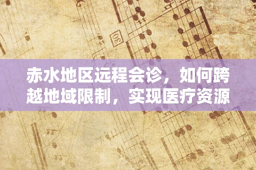 赤水地区远程会诊，如何跨越地域限制，实现医疗资源的高效共享？