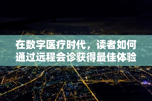 在数字医疗时代，读者如何通过远程会诊获得最佳体验？