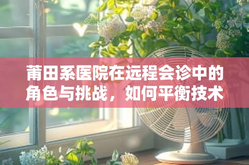莆田系医院在远程会诊中的角色与挑战，如何平衡技术进步与行业规范？