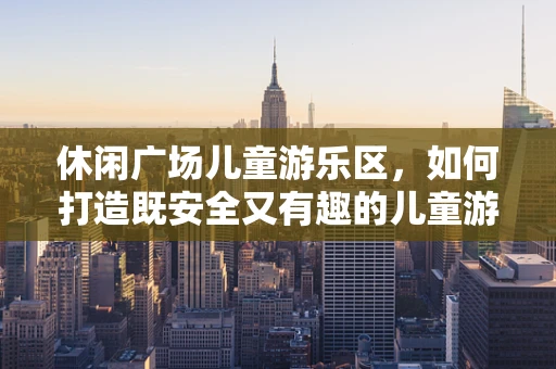 休闲广场儿童游乐区，如何打造既安全又有趣的儿童游乐空间？