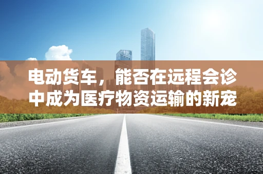 电动货车，能否在远程会诊中成为医疗物资运输的新宠？