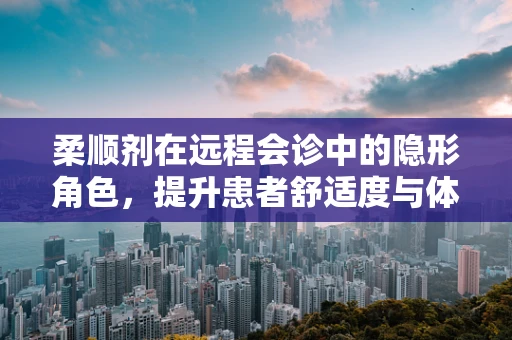 柔顺剂在远程会诊中的隐形角色，提升患者舒适度与体验