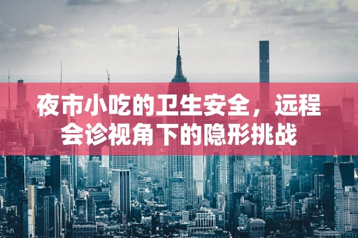 夜市小吃的卫生安全，远程会诊视角下的隐形挑战