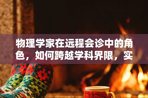 物理学家在远程会诊中的角色，如何跨越学科界限，实现精准诊断？