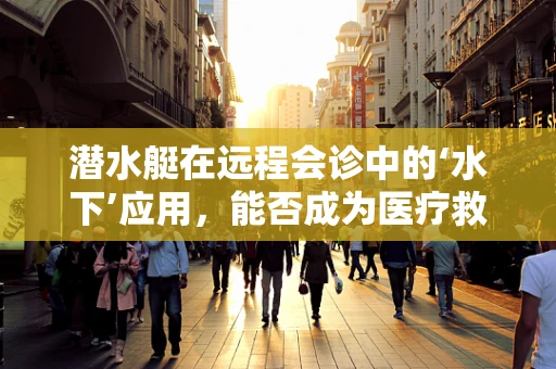 潜水艇在远程会诊中的‘水下’应用，能否成为医疗救援的新蓝海？