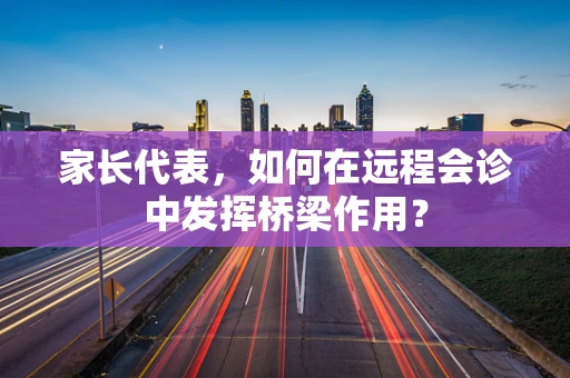 家长代表，如何在远程会诊中发挥桥梁作用？