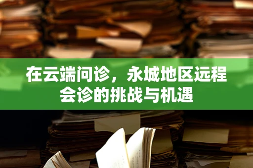 在云端问诊，永城地区远程会诊的挑战与机遇