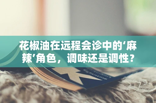 花椒油在远程会诊中的‘麻辣’角色，调味还是调性？