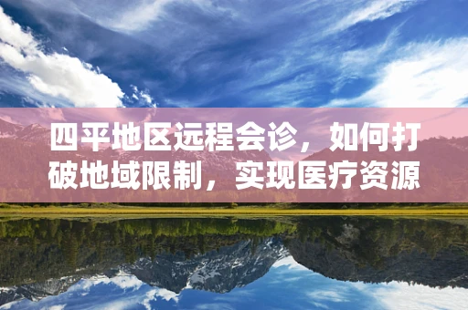 四平地区远程会诊，如何打破地域限制，实现医疗资源均衡？