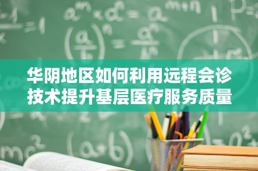 华阴地区如何利用远程会诊技术提升基层医疗服务质量？