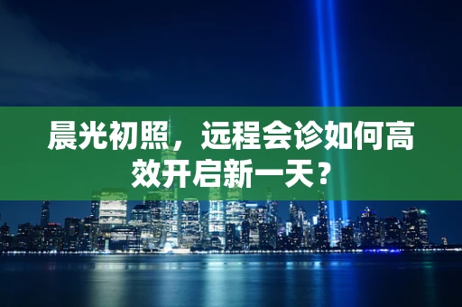 晨光初照，远程会诊如何高效开启新一天？