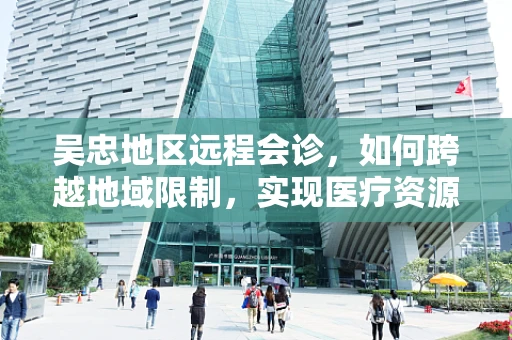 吴忠地区远程会诊，如何跨越地域限制，实现医疗资源的高效整合？