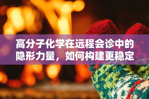 高分子化学在远程会诊中的隐形力量，如何构建更稳定的通信材料？