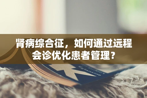 肾病综合征，如何通过远程会诊优化患者管理？