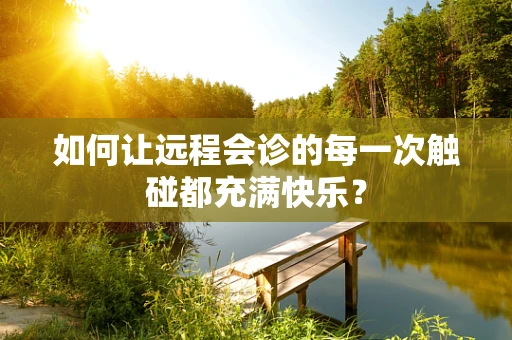 如何让远程会诊的每一次触碰都充满快乐？