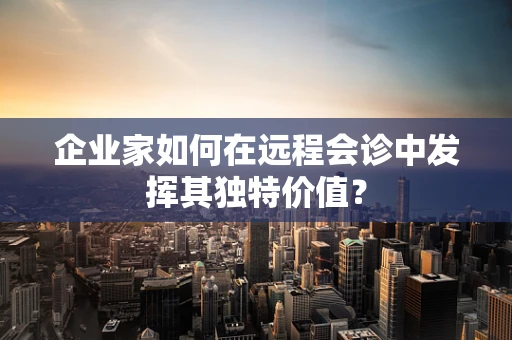 企业家如何在远程会诊中发挥其独特价值？